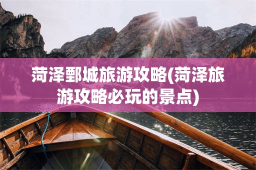 菏泽鄄城旅游攻略(菏泽旅游攻略必玩的景点)