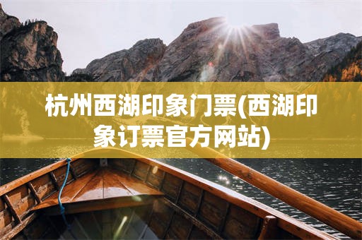 杭州西湖印象门票(西湖印象订票官方网站)
