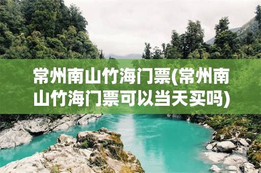 常州南山竹海门票(常州南山竹海门票可以当天买吗)