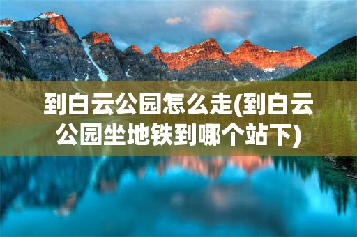 到白云公园怎么走(到白云公园坐地铁到哪个站下)
