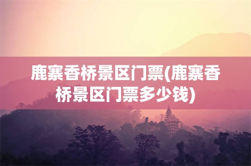 鹿寨香桥景区门票(鹿寨香桥景区门票多少钱)