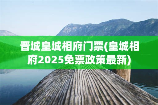 晋城皇城相府门票(皇城相府2025免票政策最新)