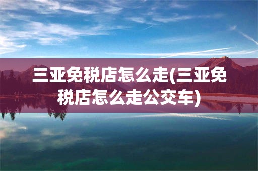 三亚免税店怎么走(三亚免税店怎么走公交车)
