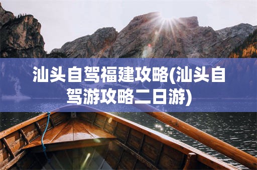 汕头自驾福建攻略(汕头自驾游攻略二日游)