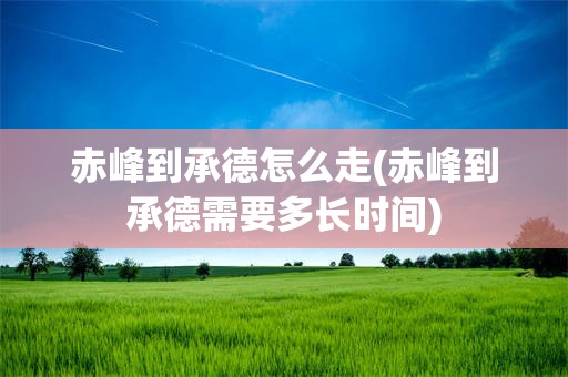 赤峰到承德怎么走(赤峰到承德需要多长时间)