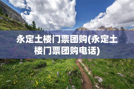永定土楼门票团购(永定土楼门票团购电话)