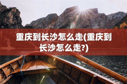 重庆到长沙怎么走(重庆到长沙怎么走?)