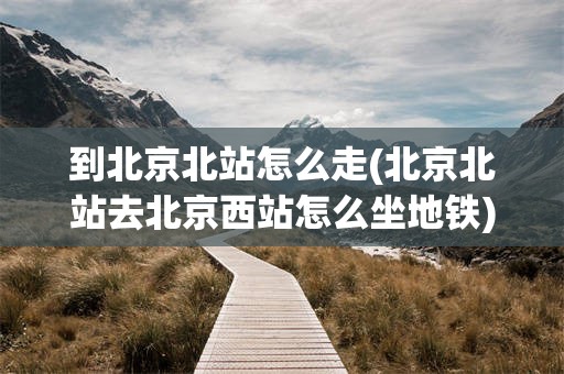 到北京北站怎么走(北京北站去北京西站怎么坐地铁)