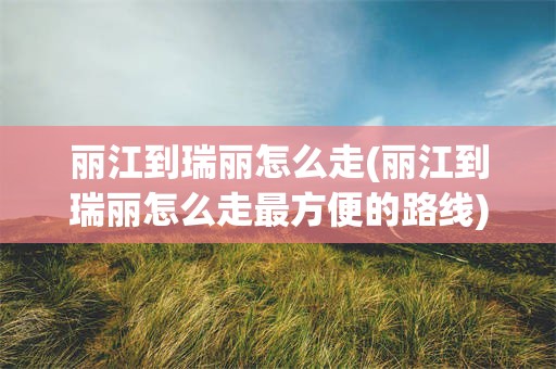 丽江到瑞丽怎么走(丽江到瑞丽怎么走最方便的路线)