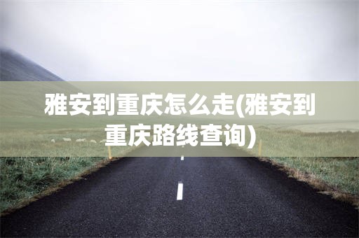 雅安到重庆怎么走(雅安到重庆路线查询)