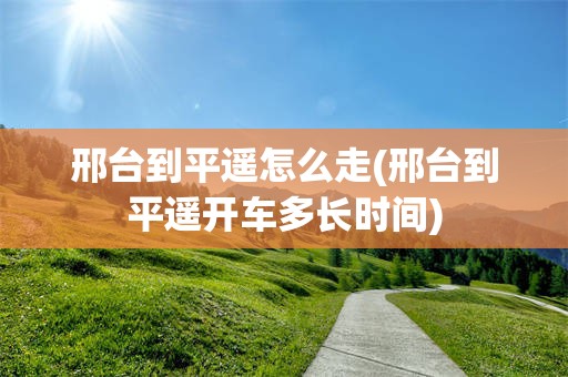 邢台到平遥怎么走(邢台到平遥开车多长时间)