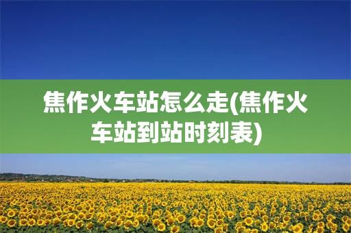 焦作火车站怎么走(焦作火车站到站时刻表)