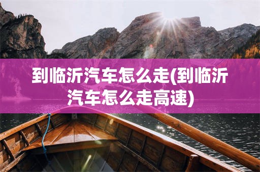 到临沂汽车怎么走(到临沂汽车怎么走高速)