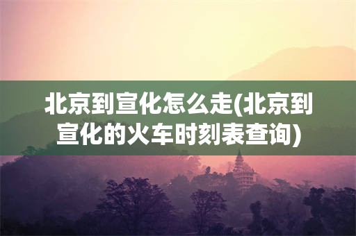 北京到宣化怎么走(北京到宣化的火车时刻表查询)