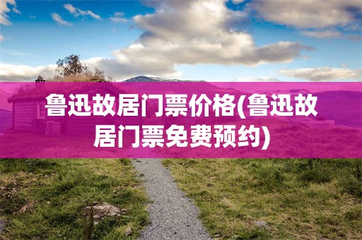 鲁迅故居门票价格(鲁迅故居门票免费预约)