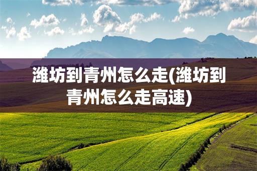 潍坊到青州怎么走(潍坊到青州怎么走高速)