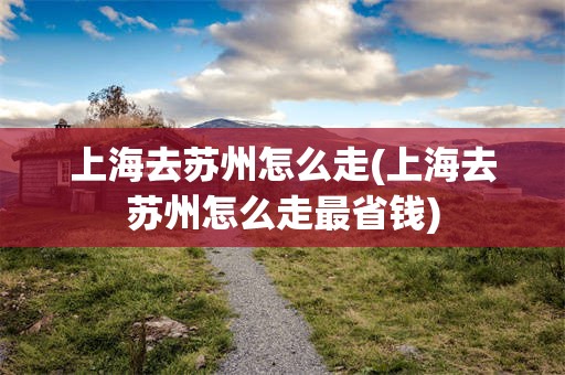 上海去苏州怎么走(上海去苏州怎么走最省钱)