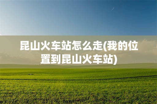 昆山火车站怎么走(我的位置到昆山火车站)