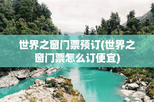 世界之窗门票预订(世界之窗门票怎么订便宜)