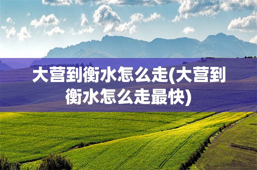 大营到衡水怎么走(大营到衡水怎么走最快)
