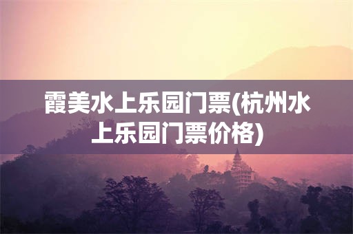 霞美水上乐园门票(杭州水上乐园门票价格)
