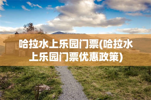 哈拉水上乐园门票(哈拉水上乐园门票优惠政策)
