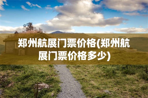 郑州航展门票价格(郑州航展门票价格多少)