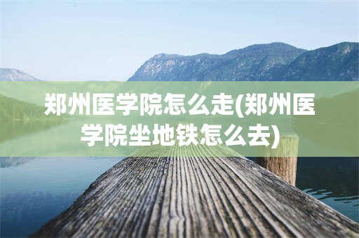 郑州医学院怎么走(郑州医学院坐地铁怎么去)