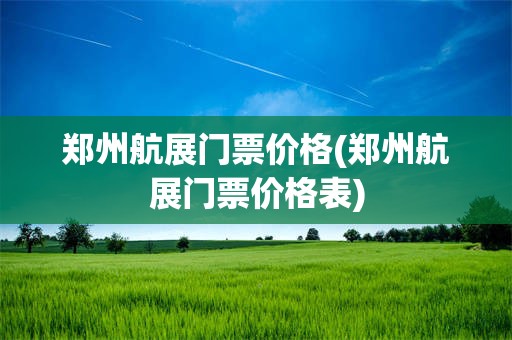 郑州航展门票价格(郑州航展门票价格表)