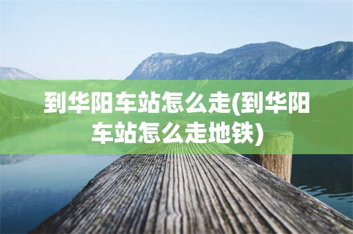 到华阳车站怎么走(到华阳车站怎么走地铁)