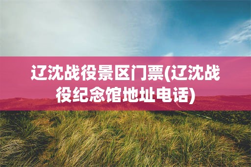 辽沈战役景区门票(辽沈战役纪念馆地址电话)
