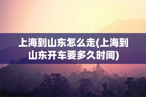 上海到山东怎么走(上海到山东开车要多久时间)