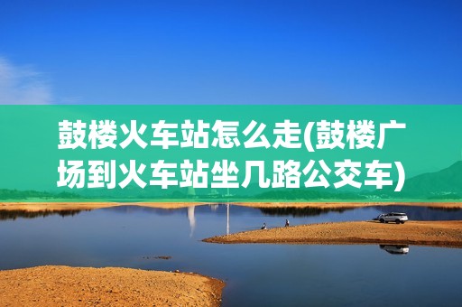 鼓楼火车站怎么走(鼓楼广场到火车站坐几路公交车)