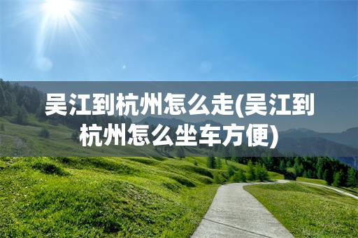 吴江到杭州怎么走(吴江到杭州怎么坐车方便)