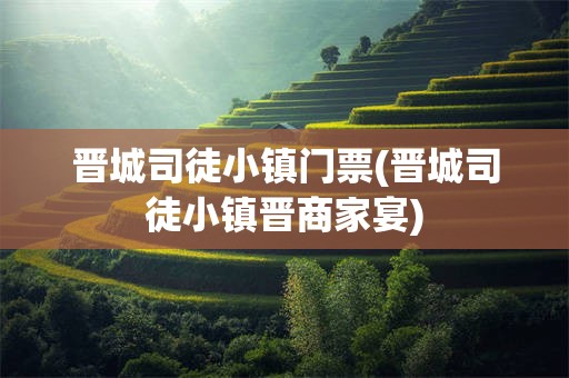晋城司徒小镇门票(晋城司徒小镇晋商家宴)