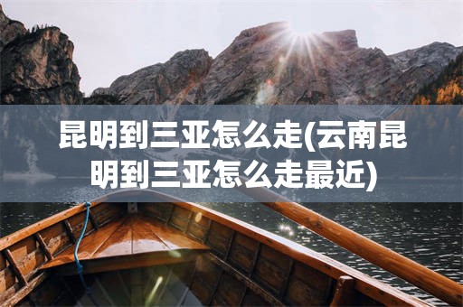 昆明到三亚怎么走(云南昆明到三亚怎么走最近)