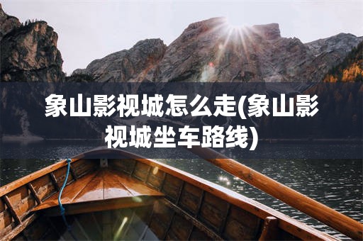 象山影视城怎么走(象山影视城坐车路线)