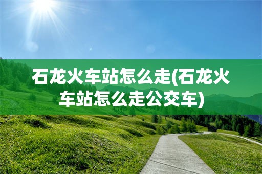 石龙火车站怎么走(石龙火车站怎么走公交车)