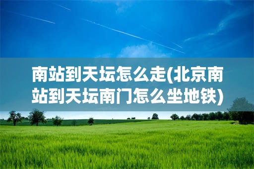 南站到天坛怎么走(北京南站到天坛南门怎么坐地铁)