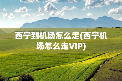 西宁到机场怎么走(西宁机场怎么走VIP)
