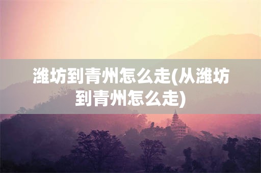 潍坊到青州怎么走(从潍坊到青州怎么走)