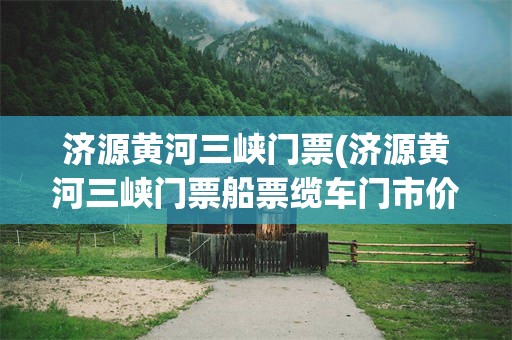 济源黄河三峡门票(济源黄河三峡门票船票缆车门市价多少)