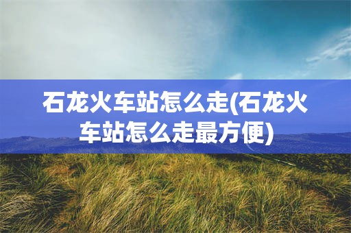 石龙火车站怎么走(石龙火车站怎么走最方便)