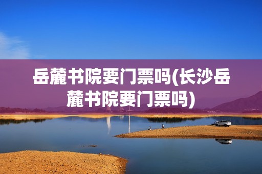 岳麓书院要门票吗(长沙岳麓书院要门票吗)