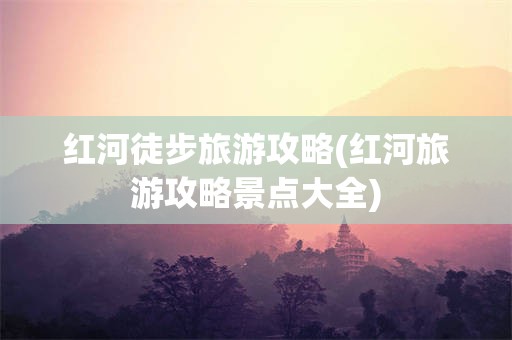 红河徒步旅游攻略(红河旅游攻略景点大全)
