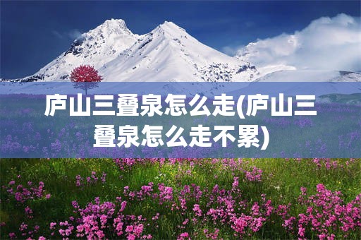 庐山三叠泉怎么走(庐山三叠泉怎么走不累)