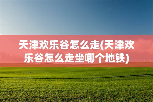 天津欢乐谷怎么走(天津欢乐谷怎么走坐哪个地铁)