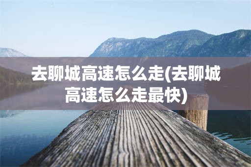 去聊城高速怎么走(去聊城高速怎么走最快)