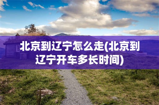 北京到辽宁怎么走(北京到辽宁开车多长时间)