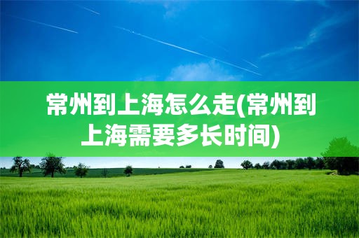 常州到上海怎么走(常州到上海需要多长时间)